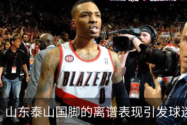 山东泰山国脚的离谱表现引发球迷不满，续约或成难题