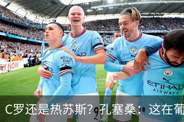 C罗还是热苏斯？孔塞桑：这在葡萄牙是个敏感话题，我不站队
